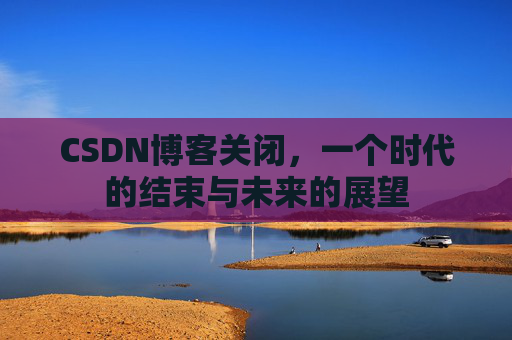 CSDN博客关闭,一个时代的结束与未来的展望 CSDN博客关闭,一个时代的结束与未来的展望